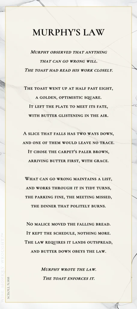 A modern fable in verse. Wise Monkey Wrought scroll N.008, "Murphy's Law." Murphy observed that anything that can go wrong will. The toast had read his work closely. The toast went up at half past eight, a golden, optimistic square. It left the plate to meet its fate, with butter glistening in the air. A slice that falls has two ways down, and one of them would leave no trace. It chose the carpet's paler brown, arriving butter first, with grace. What can go wrong maintains a list, and works through it in tidy turns, the parking fine, the meeting missed, the dinner that politely burns. No malice moved the falling bread. It kept the schedule, nothing more. The law requires it lands outspread, and butter down obeys the law. Murphy wrote the law. The toast enforces it.