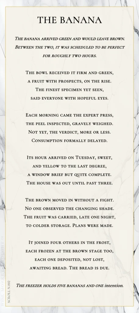 A modern fable in verse. Wise Monkey Wrought scroll N.002, "The Banana." The banana arrived green and would leave brown. Between the two, it was scheduled to be perfect for roughly two hours. The bowl received it firm and green, a fruit with prospects, on the rise. The finest specimen yet seen, said everyone with hopeful eyes. Each morning came the expert press, the peel inspected, gravely weighed. Not yet, the verdict, more or less. Consumption formally delayed. Its hour arrived on Tuesday, sweet, and yellow to the last degree, a window brief but quite complete. The house was out until past three. The brown moved in without a fight. No one observed the changing shade. The fruit was carried, late one night, to colder storage. Plans were made. It joined four others in the frost, each frozen at the brown stage too, each one deposited, not lost, awaiting bread. The bread is due. The freezer holds five bananas and one intention.