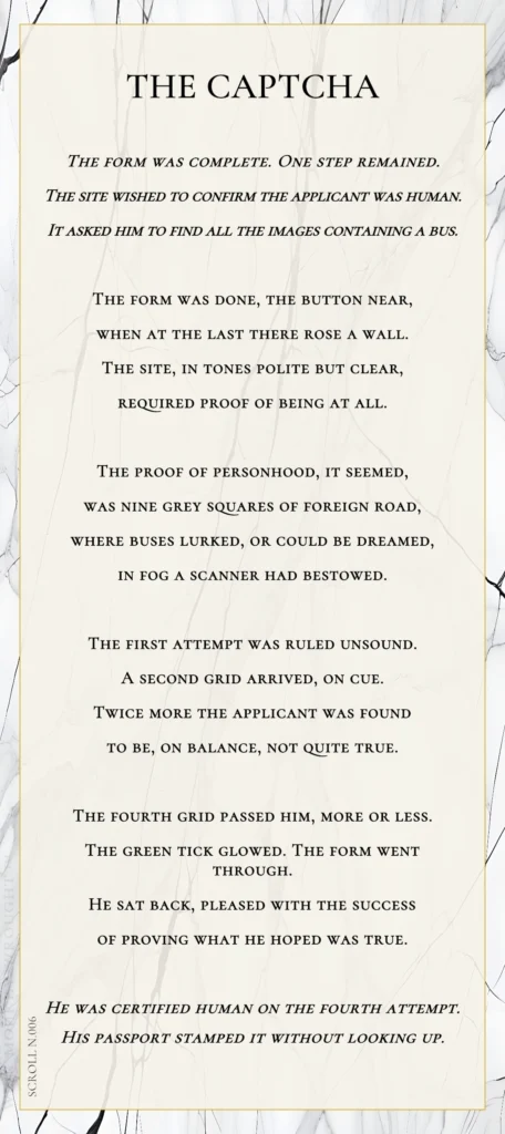 A modern fable in verse. Wise Monkey Wrought scroll N.006, "The Captcha." The form was complete. One step remained. The site wished to confirm the applicant was human. It asked him to find all the images containing a bus. The form was done, the button near, when at the last there rose a wall. The site, in tones polite but clear, required proof of being at all. The proof of personhood, it seemed, was nine grey squares of foreign road, where buses lurked, or could be dreamed, in fog a scanner had bestowed. The first attempt was ruled unsound. A second grid arrived, on cue. Twice more the applicant was found to be, on balance, not quite true. The fourth grid passed him, more or less. The green tick glowed. The form went through. He sat back, pleased with the success of proving what he hoped was true. He was certified human on the fourth attempt. His passport stamped it without looking up.