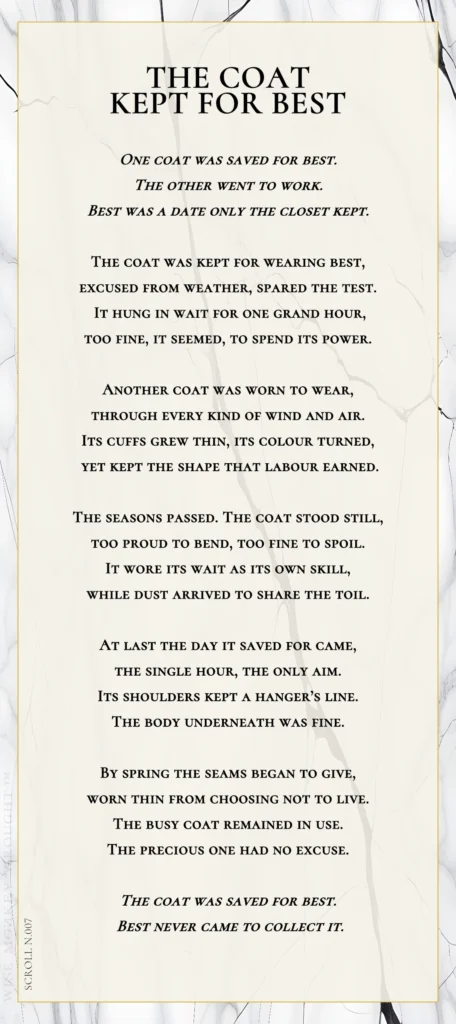 A modern fable in verse. Wise Monkey Wrought scroll N.007, "The Coat Kept for Best." One coat was saved for best. The other went to work. Best was a date only the closet kept. The coat was kept for wearing best, excused from weather, spared the test. It hung in wait for one grand hour, too fine, it seemed, to spend its power. Another coat was worn to wear, through every kind of wind and air. Its cuffs grew thin, its colour turned, yet kept the shape that labour earned. The seasons passed. The coat stood still, too proud to bend, too fine to spoil. It wore its wait as its own skill, while dust arrived to share the toil. At last the day it saved for came, the single hour, the only aim. Its shoulders kept a hanger's line. The body underneath was fine. By spring the seams began to give, worn thin from choosing not to live. The busy coat remained in use. The precious one had no excuse. The coat was saved for best. Best never came to collect it.