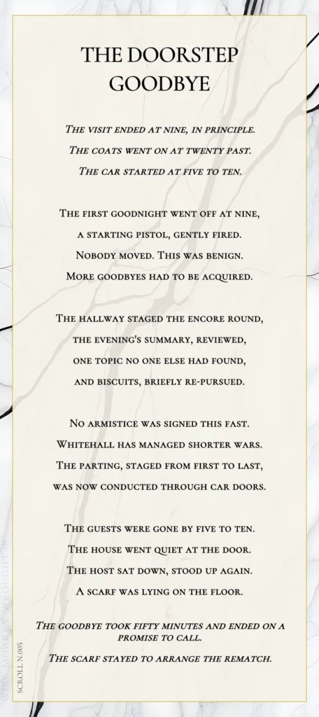 A modern fable in verse. Wise Monkey Wrought scroll N.005, "The Doorstep Goodbye." The visit ended at nine, in principle. The coats went on at twenty past. The car started at five to ten. The first goodnight went off at nine, a starting pistol, gently fired. Nobody moved. This was benign. More goodbyes had to be acquired. The hallway staged the encore round, the evening's summary, reviewed, one topic no one else had found, and biscuits, briefly re-pursued. No armistice was signed this fast. Whitehall has managed shorter wars. The parting, staged from first to last, was now conducted through car doors. The guests were gone by five to ten. The house went quiet at the door. The host sat down, stood up again. A scarf was lying on the floor. The goodbye took fifty minutes and ended on a promise to call. The scarf stayed to arrange the rematch.
