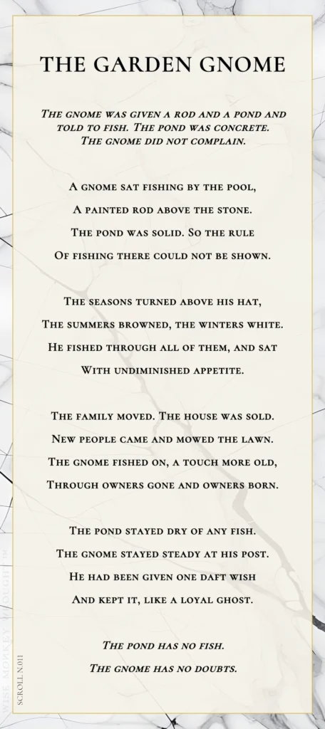 A modern fable in verse. Wise Monkey Wrought scroll N.011, "The Garden Gnome." The gnome was given a rod and a pond and told to fish. The pond was concrete. The gnome did not complain. A gnome sat fishing by the pool, a painted rod above the stone. The pond was solid. So the rule of fishing there could not be shown. The seasons turned above his hat, the summers browned, the winters white. He fished through all of them, and sat with undiminished appetite. The family moved. The house was sold. New people came and mowed the lawn. The gnome fished on, a touch more old, through owners gone and owners born. The pond stayed dry of any fish. The gnome stayed steady at his post. He had been given one daft wish and kept it, like a loyal ghost. The pond has no fish. The gnome has no doubts.
