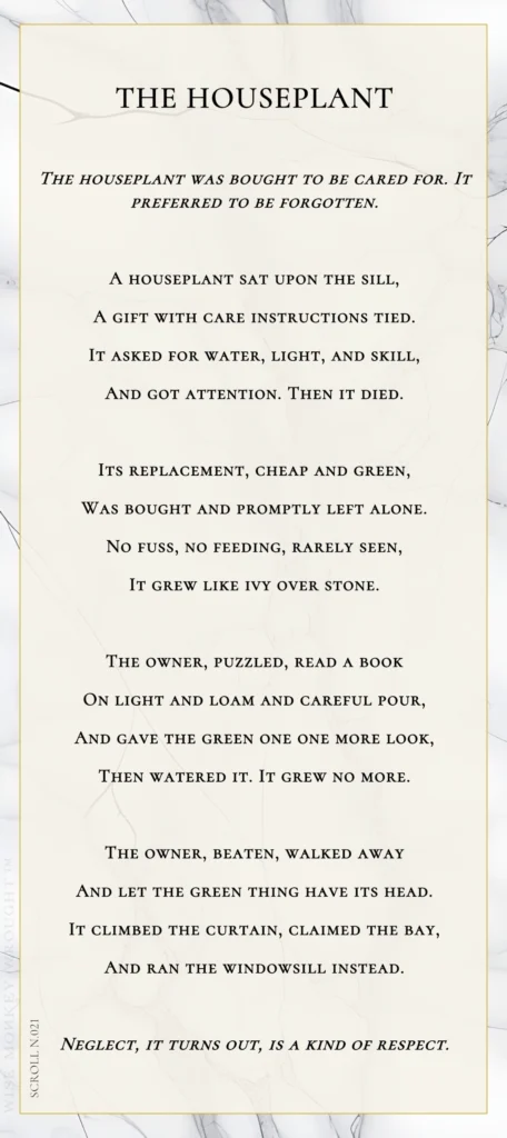 A modern fable in verse. Wise Monkey Wrought scroll N.021, "The Houseplant." The houseplant was bought to be cared for. It preferred to be forgotten. A houseplant sat upon the sill, a gift with care instructions tied. It asked for water, light, and skill, and got attention. Then it died. Its replacement, cheap and green, was bought and promptly left alone. No fuss, no feeding, rarely seen, it grew like ivy over stone. The owner, puzzled, read a book on light and loam and careful pour, and gave the green one one more look, then watered it. It grew no more. The owner, beaten, walked away and let the green thing have its head. It climbed the curtain, claimed the bay, and ran the windowsill instead. Neglect, it turns out, is a kind of respect.