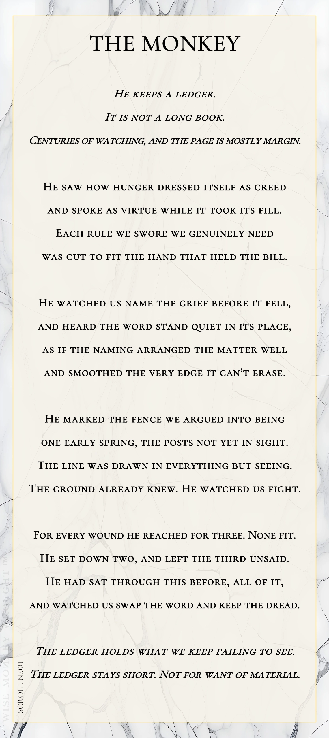 A modern fable in verse. Wise Monkey Wrought scroll N.001, "The Monkey." He keeps a ledger. It is not a long book. Centuries of watching, and the page is mostly margin. He saw how hunger dressed itself as creed and spoke as virtue while it took its fill. Each rule we swore we genuinely need was cut to fit the hand that held the bill. He watched us name the grief before it fell, and heard the word stand quiet in its place, as if the naming arranged the matter well and smoothed the very edge it can't erase. He marked the fence we argued into being one early spring, the posts not yet in sight. The line was drawn in everything but seeing. The ground already knew. He watched us fight. For every wound he reached for three. None fit. He set down two, and left the third unsaid. He had sat through this before, all of it, and watched us swap the word and keep the dread. The ledger holds what we keep failing to see. The ledger stays short. Not for want of material.