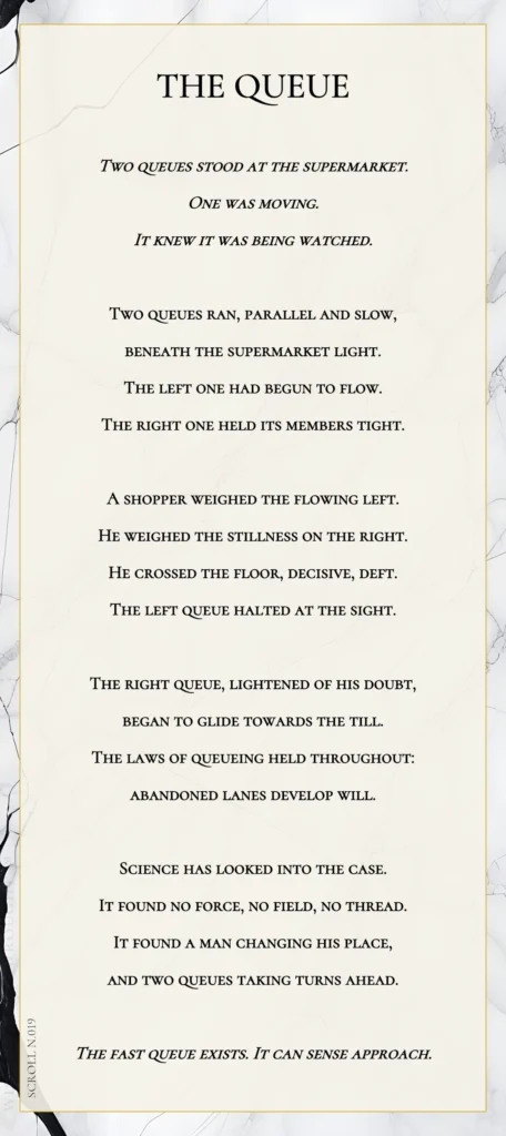A modern fable in verse. Wise Monkey Wrought scroll N.019, "The Queue." Two queues stood at the supermarket. One was moving. It knew it was being watched. Two queues ran, parallel and slow, beneath the supermarket light. The left one had begun to flow. The right one held its members tight. A shopper weighed the flowing left. He weighed the stillness on the right. He crossed the floor, decisive, deft. The left queue halted at the sight. The right queue, lightened of his doubt, began to glide towards the till. The laws of queueing held throughout: abandoned lanes develop will. Science has looked into the case. It found no force, no field, no thread. It found a man changing his place, and two queues taking turns ahead. The fast queue exists. It can sense approach.