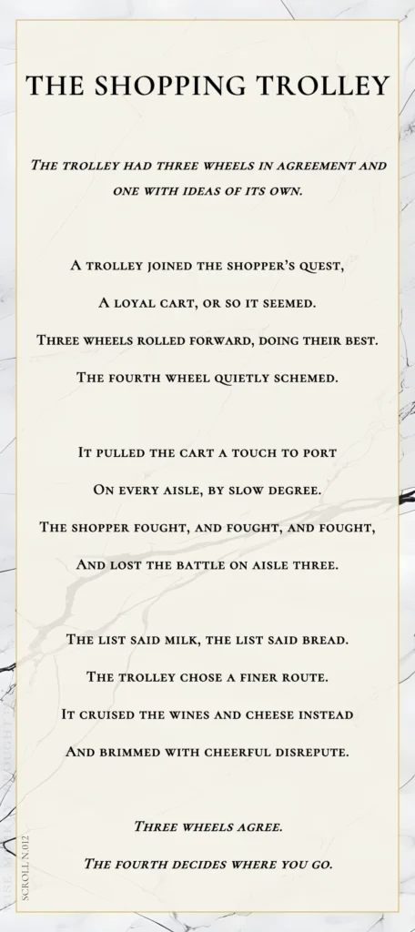 A modern fable in verse. Wise Monkey Wrought scroll N.012, "The Shopping Trolley." The trolley had three wheels in agreement and one with ideas of its own. A trolley joined the shopper's quest, a loyal cart, or so it seemed. Three wheels rolled forward, doing their best. The fourth wheel quietly schemed. It pulled the cart a touch to port, on every aisle, by slow degree. The shopper fought, and fought, and fought, and lost the battle on aisle three. The list said milk, the list said bread. The trolley chose a finer route. It cruised the wines and cheese instead, and brimmed with cheerful disrepute. Three wheels agree. The fourth decides where you go.