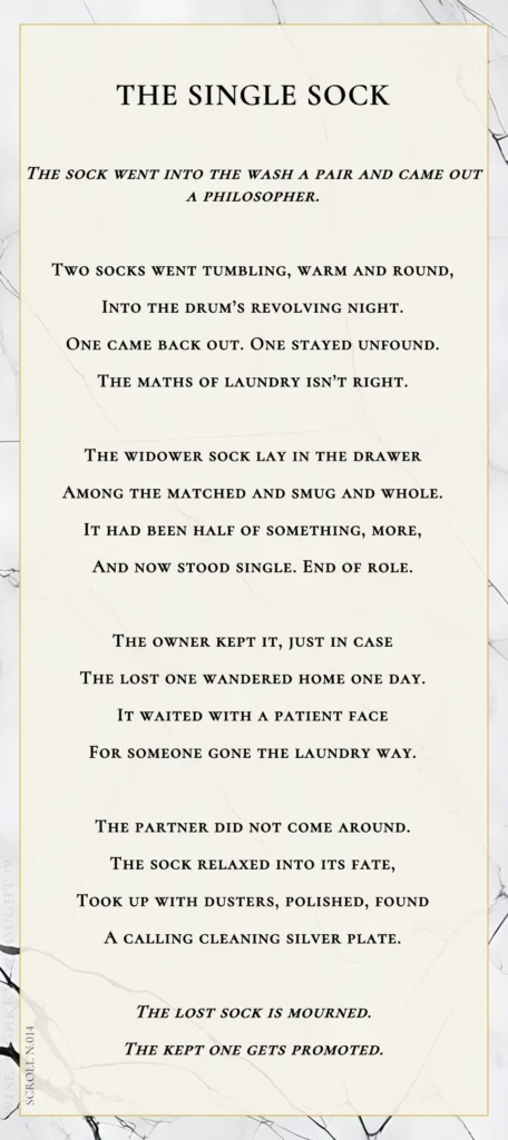 A modern fable in verse. Wise Monkey Wrought scroll N.014, "The Single Sock." The sock went into the wash a pair and came out a philosopher. Two socks went tumbling, warm and round, into the drum's revolving night. One came back out. One stayed unfound. The maths of laundry isn't right. The widower sock lay in the drawer among the matched and smug and whole. It had been half of something, more, and now stood single. End of role. The owner kept it, just in case the lost one wandered home one day. It waited with a patient face for someone gone the laundry way. The partner did not come around. The sock relaxed into its fate, took up with dusters, polished, found a calling cleaning silver plate. The lost sock is mourned. The kept one gets promoted.