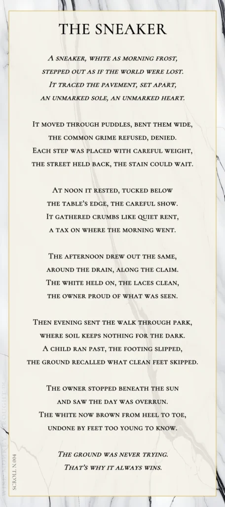 A modern fable in verse. Wise Monkey Wrought scroll N.004, "The Sneaker." A sneaker, white as morning frost, stepped out as if the world were lost. It traced the pavement, set apart, an unmarked sole, an unmarked heart. It moved through puddles, bent them wide, the common grime refused, denied. Each step was placed with careful weight, the street held back, the stain could wait. At noon it rested, tucked below the table's edge, the careful show. It gathered crumbs like quiet rent, a tax on where the morning went. The afternoon drew out the same, around the drain, along the claim. The white held on, the laces clean, the owner proud of what was seen. Then evening sent the walk through park, where soil keeps nothing for the dark. A child ran past, the footing slipped, the ground recalled what clean feet skipped. The owner stopped beneath the sun and saw the day was overrun. The white now brown from heel to toe, undone by feet too young to know. The ground was never trying. That's why it always wins.