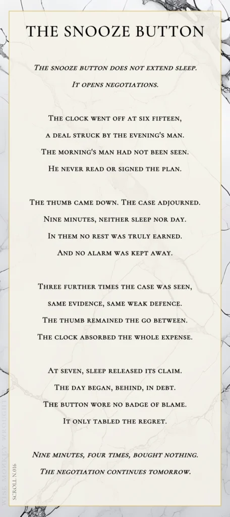 A modern fable in verse. Wise Monkey Wrought scroll N.016, "The Snooze Button." The snooze button does not extend sleep. It opens negotiations. The clock went off at six fifteen, a deal struck by the evening's man. The morning's man had not been seen. He never read or signed the plan. The thumb came down. The case adjourned. Nine minutes, neither sleep nor day. In them no rest was truly earned. And no alarm was kept away. Three further times the case was seen, same evidence, same weak defence. The thumb remained the go between. The clock absorbed the whole expense. At seven, sleep released its claim. The day began, behind, in debt. The button wore no badge of blame. It only tabled the regret. Nine minutes, four times, bought nothing. The negotiation continues tomorrow.