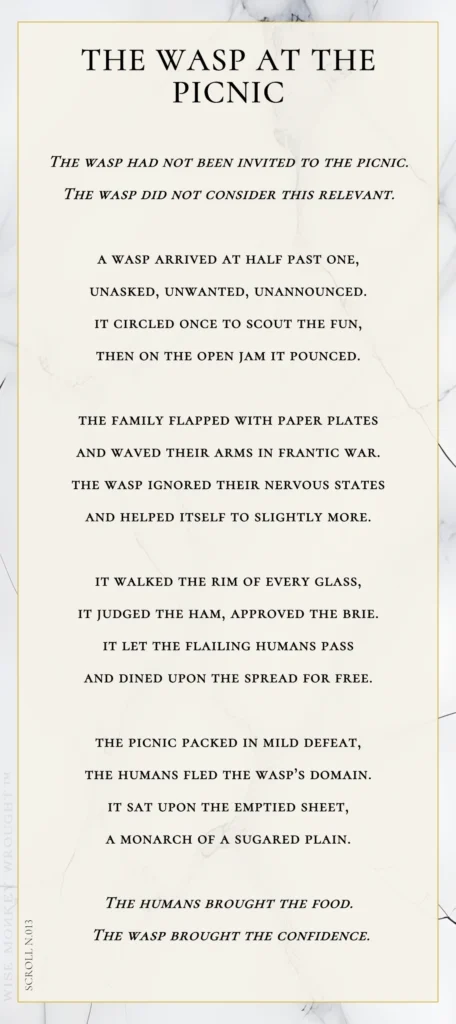 A modern fable in verse. Wise Monkey Wrought scroll N.013, "The Wasp at the Picnic." The wasp had not been invited to the picnic. The wasp did not consider this relevant. A wasp arrived at half past one, unasked, unwanted, unannounced. It circled once to scout the fun, then on the open jam it pounced. The family flapped with paper plates and waved their arms in frantic war. The wasp ignored their nervous states and helped itself to slightly more. It walked the rim of every glass, it judged the ham, approved the brie. It let the flailing humans pass and dined upon the spread for free. The picnic packed in mild defeat, the humans fled the wasp's domain. It sat upon the emptied sheet, a monarch of a sugared plain. The humans brought the food. The wasp brought the confidence.