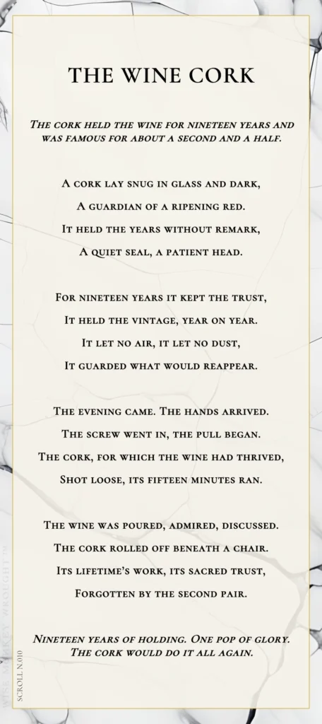 A modern fable in verse. Wise Monkey Wrought scroll N.010, "The Wine Cork." The cork held the wine for nineteen years and was famous for about a second and a half. A cork lay snug in glass and dark, a guardian of a ripening red. It held the years without remark, a quiet seal, a patient head. For nineteen years it kept the trust, it held the vintage, year on year. It let no air, it let no dust, it guarded what would reappear. The evening came. The hands arrived. The screw went in, the pull began. The cork, for which the wine had thrived, shot loose, its fifteen minutes ran. The wine was poured, admired, discussed. The cork rolled off beneath a chair. Its lifetime's work, its sacred trust, forgotten by the second pair. Nineteen years of holding. One pop of glory. The cork would do it all again.