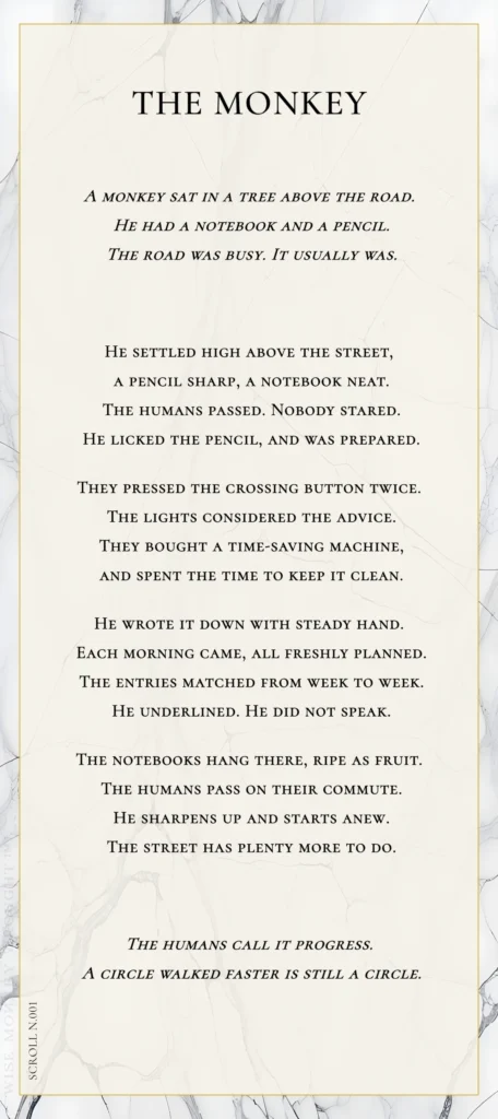 A modern fable in verse. Wise Monkey Wrought scroll N.001, "The Monkey." A monkey sat in a tree above the road. He had a notebook and a pencil. The road was busy. It usually was. He settled high above the street, a pencil sharp, a notebook neat. The humans passed. Nobody stared. He licked the pencil, and was prepared. They pressed the crossing button twice. The lights considered the advice. They bought a time-saving machine, and spent the time to keep it clean. He wrote it down with steady hand. Each morning came, all freshly planned. The entries matched from week to week. He underlined. He did not speak. The notebooks hang there, ripe as fruit. The humans pass on their commute. He sharpens up and starts anew. The street has plenty more to do. The humans call it progress. A circle walked faster is still a circle.