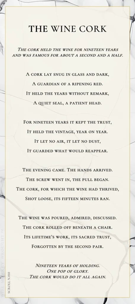 A modern fable in verse. Wise Monkey Wrought scroll N.010, "The Wine Cork." The cork held the wine for nineteen years and was famous for about a second and a half. A cork lay snug in glass and dark, a guardian of a ripening red. It held the years without remark, a quiet seal, a patient head. For nineteen years it kept the trust, it held the vintage, year on year. It let no air, it let no dust, it guarded what would reappear. The evening came. The hands arrived. The screw went in, the pull began. The cork, for which the wine had thrived, shot loose, its fifteen minutes ran. The wine was poured, admired, discussed. The cork rolled off beneath a chair. Its lifetime's work, its sacred trust, forgotten by the second pair. Nineteen years of holding. One pop of glory. The cork would do it all again.