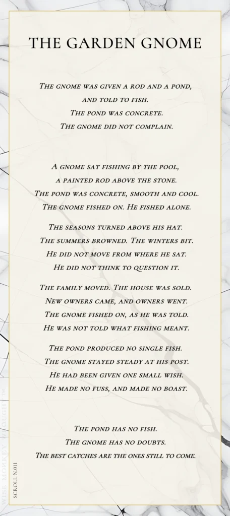 A modern fable in verse. Wise Monkey Wrought scroll N.011, "The Garden Gnome." The gnome was given a rod and a pond, and told to fish. The pond was concrete. The gnome did not complain. A gnome sat fishing by the pool, a painted rod above the stone. The pond was concrete, smooth and cool. The gnome fished on. He fished alone. The seasons turned above his hat. The summers browned. The winters bit. He did not move from where he sat. He did not think to question it. The family moved. The house was sold. New owners came, and owners went. The gnome fished on, as he was told. He was not told what fishing meant. The pond produced no single fish. The gnome stayed steady at his post. He had been given one small wish. He made no fuss, and made no boast. The pond has no fish. The gnome has no doubts. The best catches are the ones still to come.