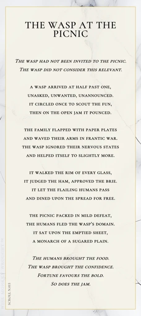 A modern fable in verse. Wise Monkey Wrought scroll N.013, "The Wasp at the Picnic." The wasp had not been invited to the picnic. The wasp did not consider this relevant. A wasp arrived at half past one, unasked, unwanted, unannounced. It circled once to scout the fun, then on the open jam it pounced. The family flapped with paper plates and waved their arms in frantic war. The wasp ignored their nervous states and helped itself to slightly more. It walked the rim of every glass, it judged the ham, approved the brie. It let the flailing humans pass and dined upon the spread for free. The picnic packed in mild defeat, the humans fled the wasp's domain. It sat upon the emptied sheet, a monarch of a sugared plain. The humans brought the food. The wasp brought the confidence. Fortune favours the bold. So does the jam.