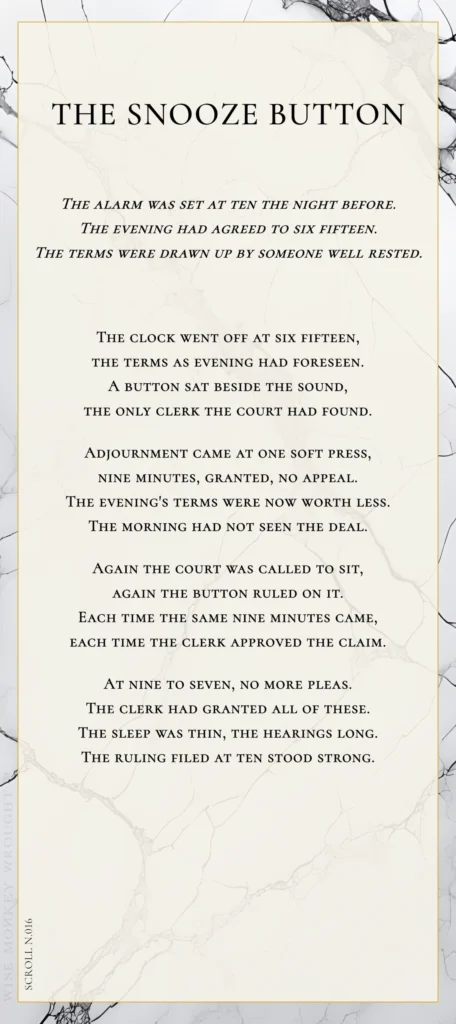 A modern fable in verse. Wise Monkey Wrought scroll N.016, "The Snooze Button." The alarm was set at ten the night before. The evening had agreed to six fifteen. The terms were drawn up by someone well rested. The clock went off at six fifteen, the terms as evening had foreseen. A button sat beside the sound, the only clerk the court had found. Adjournment came at one soft press, nine minutes, granted, no appeal. The evening's terms were now worth less. The morning had not seen the deal. Again the court was called to sit, again the button ruled on it. Each time the same nine minutes came, each time the clerk approved the claim. At nine to seven, no more pleas. The clerk had granted all of these. The sleep was thin, the hearings long. The ruling filed at ten stood strong.