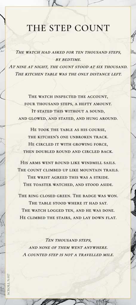 A modern fable in verse. Wise Monkey Wrought scroll N.017, "The Step Count." The watch had asked for ten thousand steps, by bedtime. At nine at night, the count stood at six thousand. The kitchen table was the only distance left. The watch inspected the account, four thousand steps, a hefty amount. It stated this without a sound, and glowed, and stayed, and hung around. He took the table as his course, the kitchen's one unbroken track. He circled it with growing force, then doubled round and circled back. His arms went round like windmill sails. The count climbed up like mountain trails. The wrist agreed this was a stride. The toaster watched, and stood aside. The ring closed green. The badge was won. The table stood where it had sat. The watch logged ten, and he was done. He climbed the stairs, and lay down flat. Ten thousand steps, and none of them went anywhere. A counted step is not a travelled mile.