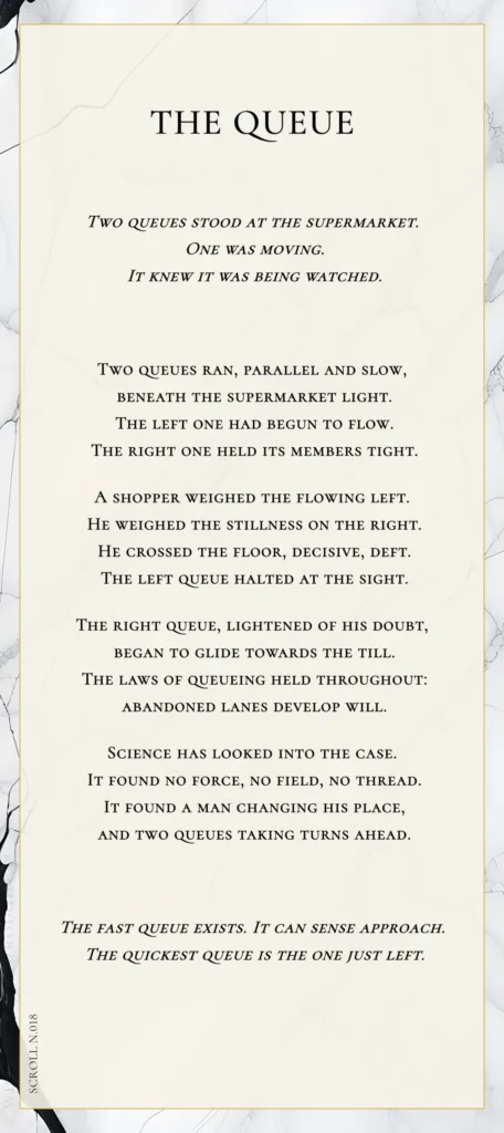 A modern fable in verse. Wise Monkey Wrought scroll N.018, "The Queue." Two queues stood at the supermarket. One was moving. It knew it was being watched. Two queues ran, parallel and slow, beneath the supermarket light. The left one had begun to flow. The right one held its members tight. A shopper weighed the flowing left. He weighed the stillness on the right. He crossed the floor, decisive, deft. The left queue halted at the sight. The right queue, lightened of his doubt, began to glide towards the till. The laws of queueing held throughout: abandoned lanes develop will. Science has looked into the case. It found no force, no field, no thread. It found a man changing his place, and two queues taking turns ahead. The fast queue exists. It can sense approach. The quickest queue is the one just left.