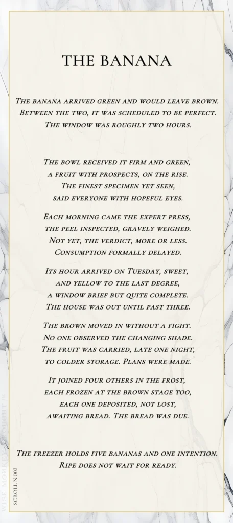 A modern fable in verse. Wise Monkey Wrought scroll N.002, "The Banana." The banana arrived green and would leave brown. Between the two, it was scheduled to be perfect. The window was roughly two hours. The bowl received it firm and green, a fruit with prospects, on the rise. The finest specimen yet seen, said everyone with hopeful eyes. Each morning came the expert press, the peel inspected, gravely weighed. Not yet, the verdict, more or less. Consumption formally delayed. Its hour arrived on Tuesday, sweet, and yellow to the last degree, a window brief but quite complete. The house was out until past three. The brown moved in without a fight. No one observed the changing shade. The fruit was carried, late one night, to colder storage. Plans were made. It joined four others in the frost, each frozen at the brown stage too, each one deposited, not lost, awaiting bread. The bread was due. The freezer holds five bananas and one intention. Ripe does not wait for ready.