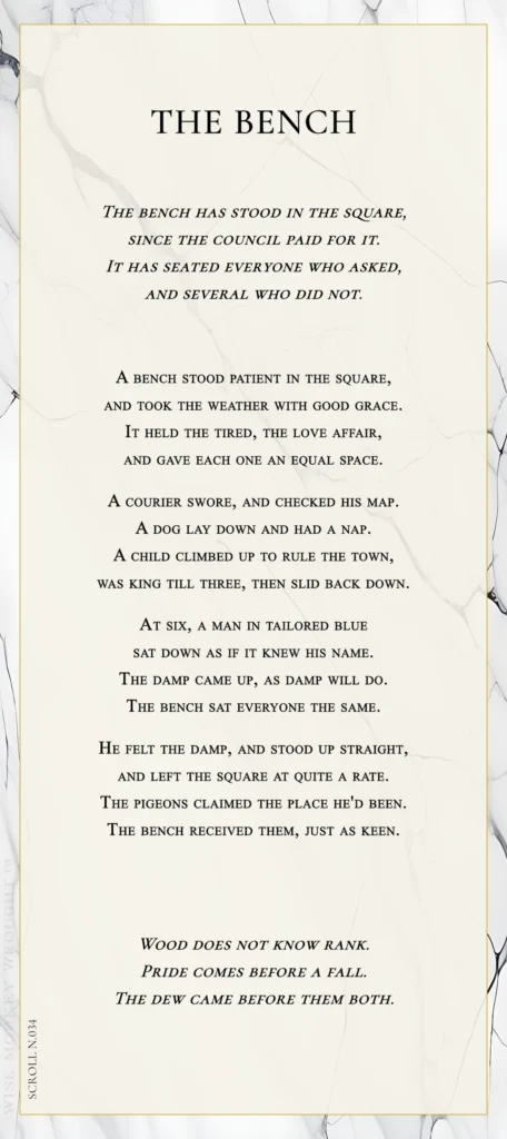 A modern fable in verse. Wise Monkey Wrought scroll N.034, "The Bench." The bench has stood in the square, since the council paid for it. It has seated everyone who asked, and several who did not. A bench stood patient in the square, and took the weather with good grace. It held the tired, the love affair, and gave each one an equal space. A courier swore, and checked his map. A dog lay down and had a nap. A child climbed up to rule the town, was king till three, then slid back down. At six, a man in tailored blue sat down as if it knew his name. The damp came up, as damp will do. The bench sat everyone the same. He felt the damp, and stood up straight, and left the square at quite a rate. The pigeons claimed the place he'd been. The bench received them, just as keen. Wood does not know rank. Pride comes before a fall. The dew came before them both.