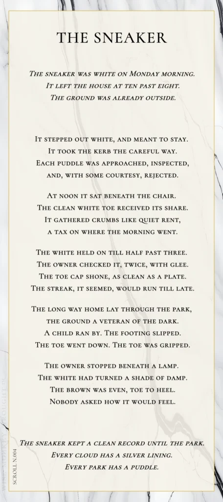 A modern fable in verse. Wise Monkey Wrought scroll N.004, "The Sneaker." The sneaker was white on Monday morning. It left the house at ten past eight. The ground was already outside. It stepped out white, and meant to stay. It took the kerb the careful way. Each puddle was approached, inspected, and, with some courtesy, rejected. At noon it sat beneath the chair. The clean white toe received its share. It gathered crumbs like quiet rent, a tax on where the morning went. The white held on till half past three. The owner checked it, twice, with glee. The toe cap shone, as clean as a plate. The streak, it seemed, would run till late. The long way home lay through the park, the ground a veteran of the dark. A child ran by. The footing slipped. The toe went down. The toe was gripped. The owner stopped beneath a lamp. The white had turned a shade of damp. The brown was even, toe to heel. Nobody asked how it would feel. The sneaker kept a clean record until the park. Every cloud has a silver lining. Every park has a puddle.