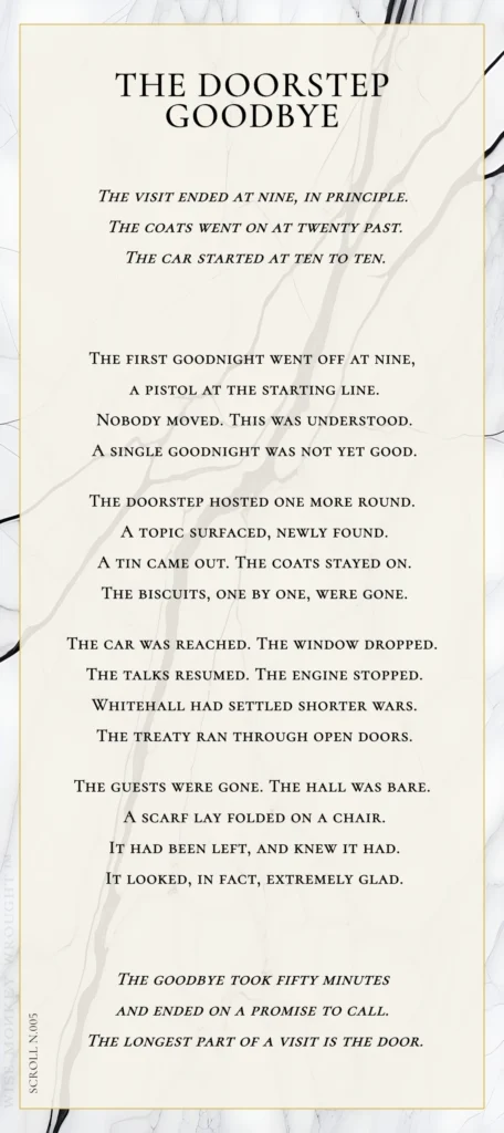 A modern fable in verse. Wise Monkey Wrought scroll N.005, "The Doorstep Goodbye." The visit ended at nine, in principle. The coats went on at twenty past. The car started at ten to ten. The first goodnight went off at nine, a pistol at the starting line. Nobody moved. This was understood. A single goodnight was not yet good. The doorstep hosted one more round. A topic surfaced, newly found. A tin came out. The coats stayed on. The biscuits, one by one, were gone. The car was reached. The window dropped. The talks resumed. The engine stopped. Whitehall had settled shorter wars. The treaty ran through open doors. The guests were gone. The hall was bare. A scarf lay folded on a chair. It had been left, and knew it had. It looked, in fact, extremely glad. The goodbye took fifty minutes and ended on a promise to call. The longest part of a visit is the door.