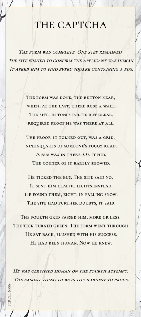 A modern fable in verse. Wise Monkey Wrought scroll N.006, "The Captcha." The form was complete. One step remained. The site wished to confirm the applicant was human. It asked him to find every square containing a bus. The form was done, the button near, when, at the last, there rose a wall. The site, in tones polite but clear, required proof he was there at all. The proof, it turned out, was a grid, nine squares of someone's foggy road. A bus was in there. Or it hid. The corner of it barely showed. He ticked the bus. The site said no. It sent him traffic lights instead. He found them, eight, in falling snow. The site had further doubts, it said. The fourth grid passed him, more or less. The tick turned green. The form went through. He sat back, flushed with his success. He had been human. Now he knew. He was certified human on the fourth attempt. The easiest thing to be is the hardest to prove.