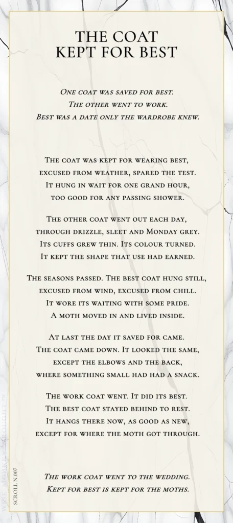 A modern fable in verse. Wise Monkey Wrought scroll N.007, "The Coat Kept for Best." One coat was saved for best. The other went to work. Best was a date only the wardrobe knew. The coat was kept for wearing best, excused from weather, spared the test. It hung in wait for one grand hour, too good for any passing shower. The other coat went out each day, through drizzle, sleet and Monday grey. Its cuffs grew thin. Its colour turned. It kept the shape that use had earned. The seasons passed. The best coat hung still, excused from wind, excused from chill. It wore its waiting with some pride. A moth moved in and lived inside. At last the day it saved for came. The coat came down. It looked the same, except the elbows and the back, where something small had had a snack. The work coat went. It did its best. The best coat stayed behind to rest. It hangs there now, as good as new, except for where the moth got through. The work coat went to the wedding. Kept for best is kept for the moths.