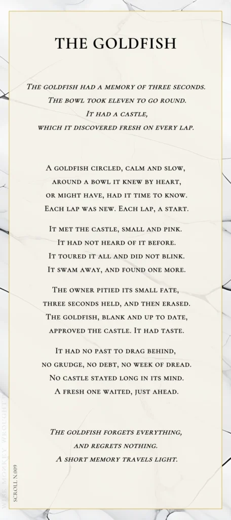 A modern fable in verse. Wise Monkey Wrought scroll N.009, "The Goldfish." The goldfish had a memory of three seconds. The bowl took eleven to go round. It had a castle, which it discovered fresh on every lap. A goldfish circled, calm and slow, around a bowl it knew by heart, or might have, had it time to know. Each lap was new. Each lap, a start. It met the castle, small and pink. It had not heard of it before. It toured it all and did not blink. It swam away, and found one more. The owner pitied its small fate, three seconds held, and then erased. The goldfish, blank and up to date, approved the castle. It had taste. It had no past to drag behind, no grudge, no debt, no week of dread. No castle stayed long in its mind. A fresh one waited, just ahead. The goldfish forgets everything, and regrets nothing. A short memory travels light.